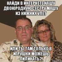 найди в интернете нашу двоюродную сестру машу из нижних улет или ты там только в игрушки можешь пиликать?