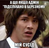 а що якщо адмін "підслухано в березному" мій сусід