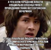 а что если городские власти специально способствуют проведению таких вот сектанских вечеринок чтобы побольше людей отвлеклись от экономического кризиса, проблем в стране и уверовали в светлое будущее?