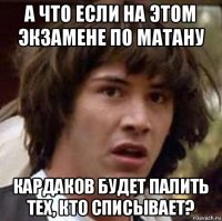 а что если на этом экзамене по матану кардаков будет палить тех, кто списывает?