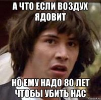 а что если воздух ядовит но ему надо 80 лет чтобы убить нас