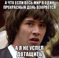 а что если весь мир в один прекрасный день взорвётся а я не успел дотащить