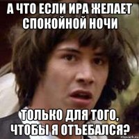 а что если ира желает спокойной ночи только для того, чтобы я отъебался?