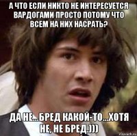 а что если никто не интересуется вардогами просто потому что всем на них насрать? да не...бред какой-то...хотя не, не бред.)))