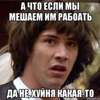 а что если мы мешаем им рабоать да не, хуйня какая-то