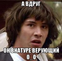 а вдруг он внатуре верующий 0_о