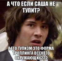 а что если саша не тупит? а его тупизм это форма троллинга всех его окружающих???