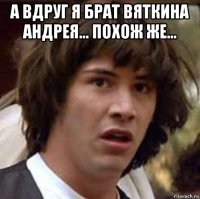 а вдруг я брат вяткина андрея... похож же... 