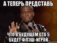 а теперь представь что в будущем gta 5 будет флэш-игрой