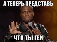 а теперь представь что ты гей