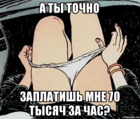 а ты точно заплатишь мне 70 тысяч за час?