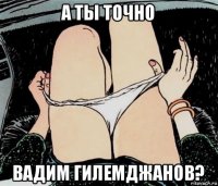 а ты точно вадим гилемджанов?