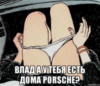  влад а у тебя есть дома porsche?