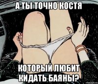 а ты точно костя который любит кидать баяны?