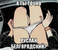 а ты точно руслан белгородский?