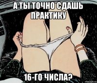 а ты точно сдашь практику 16-го числа?