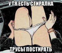 у тя есть стиралка трусы постирать