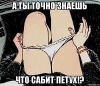 а ты точно знаешь что сабит петух!?