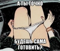 а ты точно будешь сама готовить?