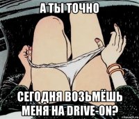 а ты точно сегодня возьмёшь меня на drive-on?