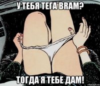 у тебя тега bram? тогда я тебе дам!