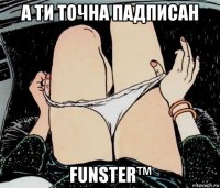 а ти точна падписан funster™