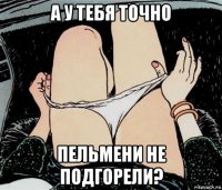 а у тебя точно пельмени не подгорели?