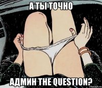 а ты точно админ the question?