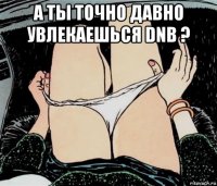 а ты точно давно увлекаешься dnb ? 