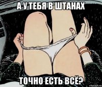 а у тебя в штанах точно есть всё?