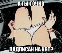 а ты точно подписан на ngt?