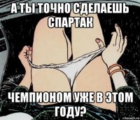 а ты точно сделаешь спартак чемпионом уже в этом году?