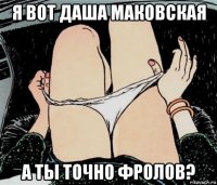 я вот даша маковская а ты точно фролов?