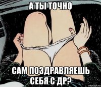 а ты точно сам поздравляешь себя с др?