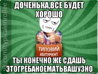 доченька,все будет хорошо ты конечно же сдашь этогребаноематьвашузно