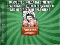 то чувство, когда ты отметил правильно, потом передумал и в бланк перенёс неправильно 