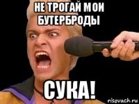 не трогай мои бутерброды сука!