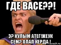 где васе??! э? кулым атег!жеук сем? олап керда !