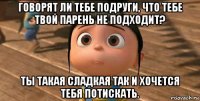 говорят ли тебе подруги, что тебе твой парень не подходит? ты такая сладкая так и хочется тебя потискать.