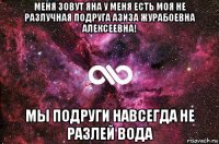 меня зовут яна у меня есть моя не разлучная подруга азиза журабоевна алексеевна! мы подруги навсегда не разлей вода