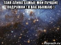 таня алина самые мои лучшие подружки ! я вас обожаю ! 