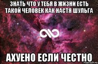 знать что у тебя в жизни есть такой человек как настя шульга ахуено если честно