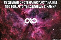 судебная система казахстана, нет постой...что ты делаешь с нами? 