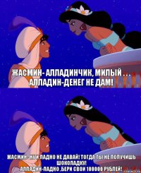 Жасмин- Алладинчик, милый . . .
Алладин-Денег не дам! Жасмин- Ну и ладно не давай! Тогда ты не получишь шоколадку!
Алладин-Ладно ,бери свои 100000 рублей!