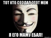 тот кто создал этот мем я его маму ебал!