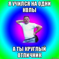 я учился на одни колы а ты круглый отличник