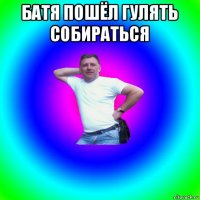 батя пошёл гулять собираться 