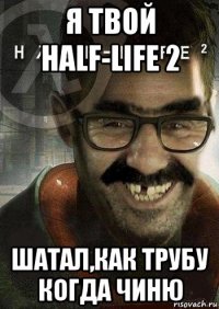 я твой half-life 2 шатал,как трубу когда чиню