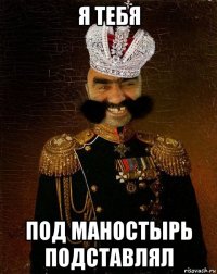 я тебя под маностырь подставлял