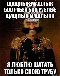 щащлык:машлык 500 рубей 500 рублей: щащлык машлыкк я люблю шатать только свою трубу